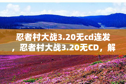 忍者村大战3.20无cd连发，忍者村大战3.20无CD，解锁无限可能的策略战斗