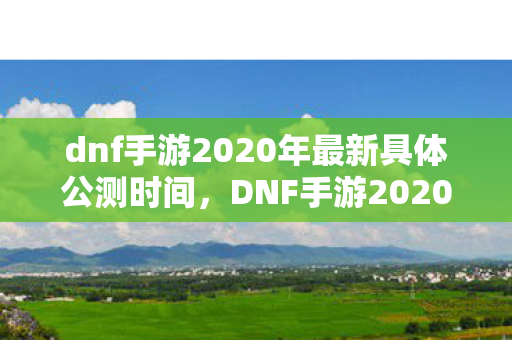 dnf手游2020年最新具体公测时间，DNF手游2020公测最新消息，期待已久的地下城与勇士手游即将开启！