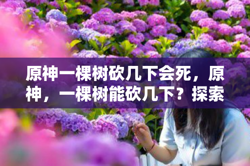 原神一棵树砍几下会死,原神,一棵树能砍几下?探索游戏内的伐木机制 原神一棵树砍几下会死,原神,一棵树能砍几下?探索游戏内的伐木机制