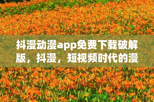 抖漫动漫app免费下载破解版，抖漫，短视频时代的漫画新生态
