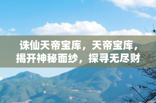 诛仙天帝宝库，天帝宝库，揭开神秘面纱，探寻无尽财富之源