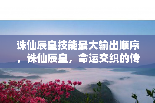 诛仙辰皇技能最大输出顺序，诛仙辰皇，命运交织的传奇之旅