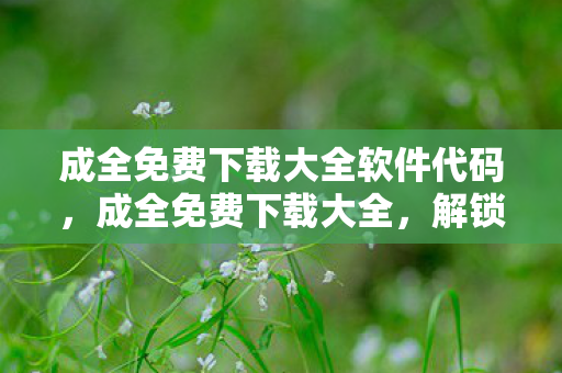 成全免费下载大全软件代码，成全免费下载大全，解锁数字时代的资源获取新方式