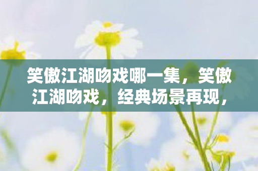 笑傲江湖吻戏哪一集,笑傲江湖吻戏,经典场景再现,情感交织的浪漫瞬间 笑傲江湖吻戏哪一集,笑傲江湖吻戏,经典场景再现,情感交织的浪漫瞬间