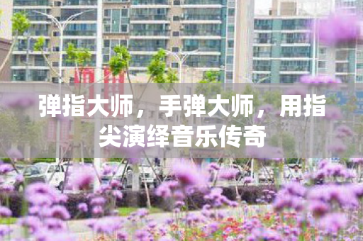 弹指大师,手弹大师,用指尖演绎音乐传奇 弹指大师,手弹大师,用指尖演绎音乐传奇