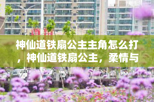 神仙道铁扇公主主角怎么打,神仙道铁扇公主,柔情与力量的化身 神仙道铁扇公主主角怎么打,神仙道铁扇公主,柔情与力量的化身