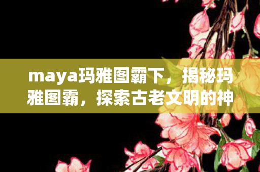 maya玛雅图霸下，揭秘玛雅图霸，探索古老文明的神秘遗产
