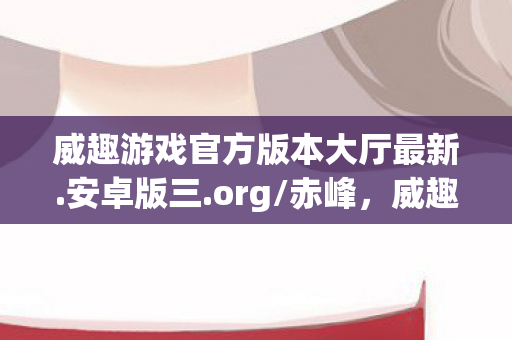 威趣游戏官方版本大厅最新.安卓版三.org/赤峰,威趣,探索科技与生活的新边界 威趣游戏官方版本大厅最新.安卓版三.org/赤峰,威趣,探索科技与生活的新边界