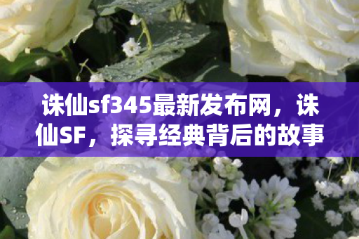 诛仙sf345最新发布网，诛仙SF，探寻经典背后的故事