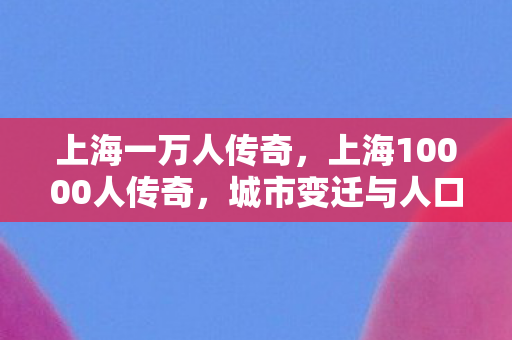 上海一万人传奇,上海10000人传奇,城市变迁与人口流动的故事 上海一万人传奇,上海10000人传奇,城市变迁与人口流动的故事