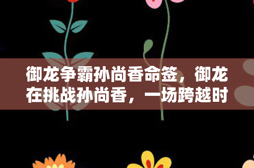 御龙争霸孙尚香命签，御龙在挑战孙尚香，一场跨越时空的较量