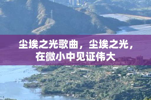 尘埃之光歌曲,尘埃之光,在微小中见证伟大 尘埃之光歌曲,尘埃之光,在微小中见证伟大