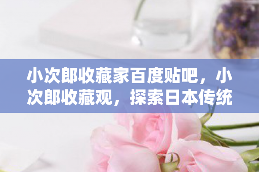 小次郎收藏家百度贴吧，小次郎收藏观，探索日本传统工艺的魅力