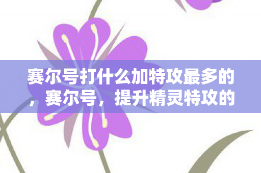 赛尔号打什么加特攻最多的，赛尔号，提升精灵特攻的终极攻略