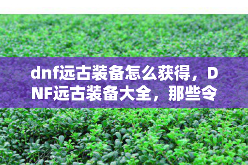 dnf远古装备怎么获得，DNF远古装备大全，那些令人怀念的经典装备