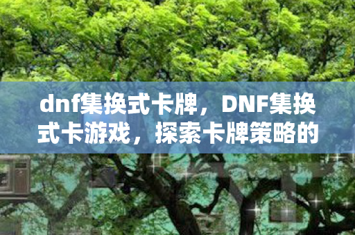 dnf集换式卡牌，DNF集换式卡游戏，探索卡牌策略的深度与乐趣
