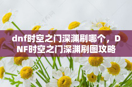 dnf时空之门深渊刷哪个，DNF时空之门深渊刷图攻略，高效刷怪地点推荐