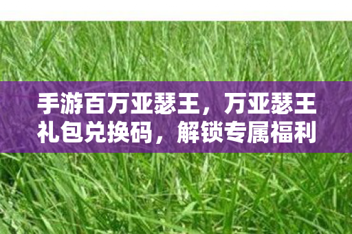 手游百万亚瑟王，万亚瑟王礼包兑换码，解锁专属福利，畅游奇幻世界