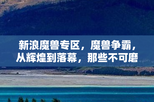 新浪魔兽专区，魔兽争霸，从辉煌到落幕，那些不可磨灭的经典瞬间