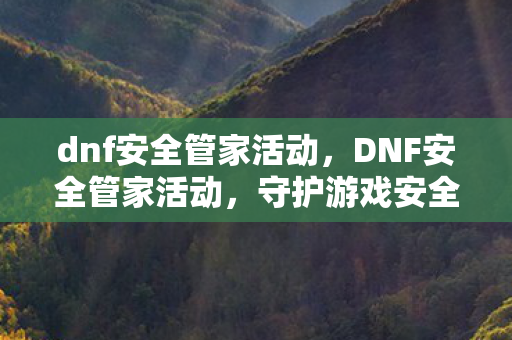 dnf安全管家活动,DNF安全管家活动,守护游戏安全,共筑和谐社区 dnf安全管家活动,DNF安全管家活动,守护游戏安全,共筑和谐社区