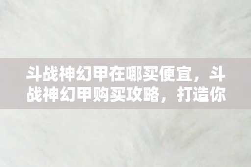斗战神幻甲在哪买便宜，斗战神幻甲购买攻略，打造你的专属战斗装备