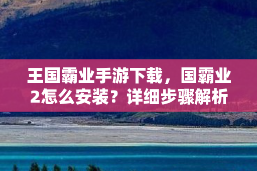 王国霸业手游下载，国霸业2怎么安装？详细步骤解析