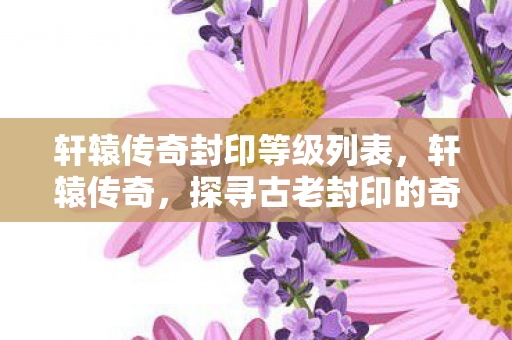 轩辕传奇封印等级列表，轩辕传奇，探寻古老封印的奇幻之旅
