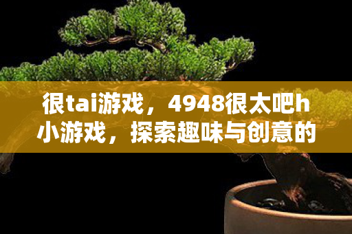 很tai游戏，4948很太吧h小游戏，探索趣味与创意的奇妙世界