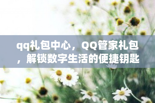 qq礼包中心，QQ管家礼包，解锁数字生活的便捷钥匙
