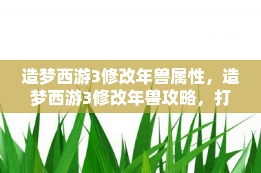 造梦西游3修改年兽属性，造梦西游3修改年兽攻略，打造你的专属年兽宠物