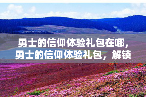 勇士的信仰体验礼包在哪，勇士的信仰体验礼包，解锁你的冒险之旅