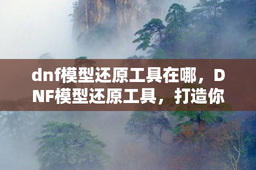 dnf模型还原工具在哪,DNF模型还原工具,打造你的虚拟世界 dnf模型还原工具在哪,DNF模型还原工具,打造你的虚拟世界