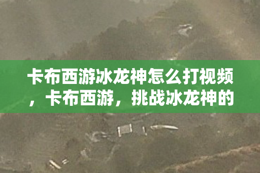 卡布西游冰龙神怎么打视频,卡布西游,挑战冰龙神的攻略指南 卡布西游冰龙神怎么打视频,卡布西游,挑战冰龙神的攻略指南