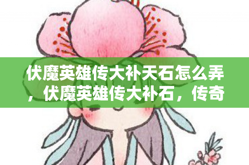 伏魔英雄传大补天石怎么弄，伏魔英雄传大补石，传奇世界的神秘瑰宝