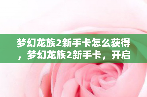 梦幻龙族2新手卡怎么获得，梦幻龙族2新手卡，开启你的冒险之旅