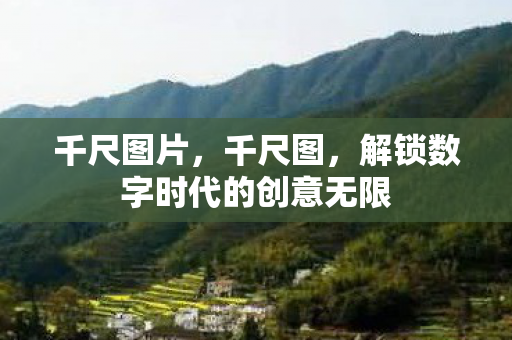 千尺图片,千尺图,解锁数字时代的创意无限 千尺图片,千尺图,解锁数字时代的创意无限