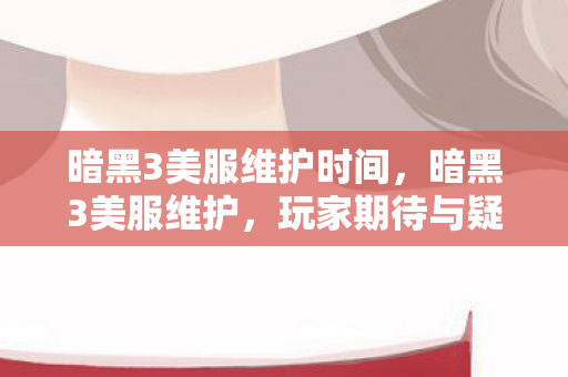 暗黑3美服维护时间，暗黑3美服维护，玩家期待与疑问并存