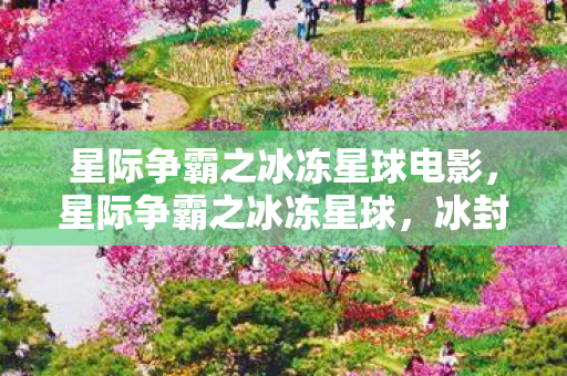 星际争霸之冰冻星球电影，星际争霸之冰冻星球，冰封的奥秘与星际探险的传奇