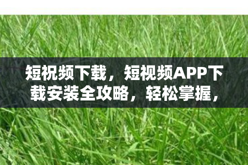 短祝频下载，短视频APP下载安装全攻略，轻松掌握，玩转精彩内容