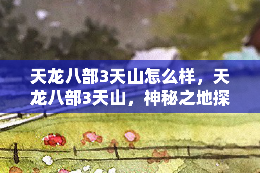 天龙八部3天山怎么样，天龙八部3天山，神秘之地探寻与角色解析