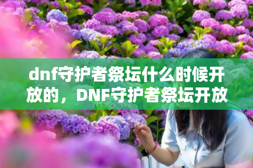 dnf守护者祭坛什么时候开放的，DNF守护者祭坛开放时间揭秘，神秘仪式即将开启！