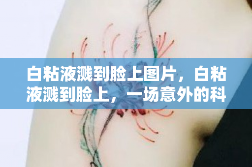 白粘液溅到脸上图片，白粘液溅到脸上，一场意外的科学小实验