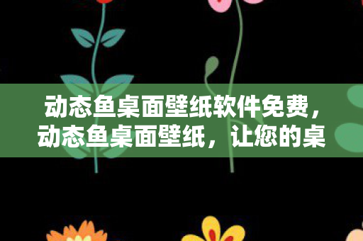 动态鱼桌面壁纸软件免费，动态鱼桌面壁纸，让您的桌面活起来