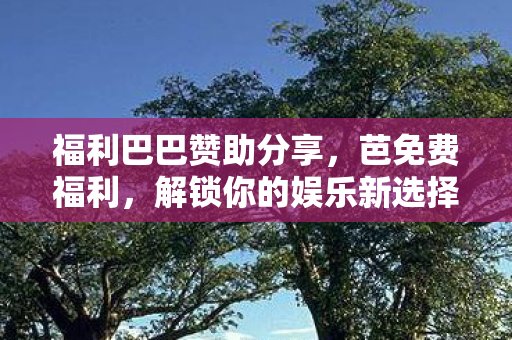 福利巴巴赞助分享,芭免费福利,解锁你的娱乐新选择 福利巴巴赞助分享,芭免费福利,解锁你的娱乐新选择