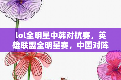 lol全明星中韩对抗赛，英雄联盟全明星赛，中国对阵韩国，谁将问鼎荣耀？