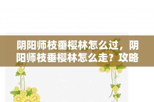 阴阳师枝垂樱林怎么过，阴阳师枝垂樱林怎么走？攻略详解