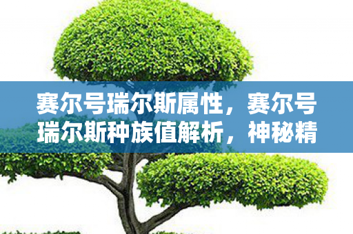 赛尔号瑞尔斯属性，赛尔号瑞尔斯种族值解析，神秘精灵的强悍实力