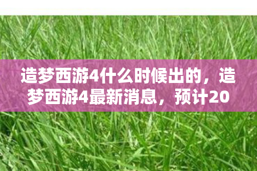 造梦西游4什么时候出的，造梦西游4最新消息，预计2023年底发布！
