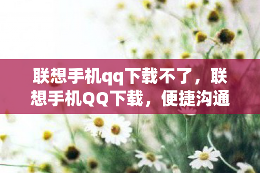 联想手机qq下载不了,联想手机QQ下载,便捷沟通,尽在掌握 联想手机qq下载不了,联想手机QQ下载,便捷沟通,尽在掌握