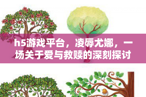 h5游戏平台，凌辱尤娜，一场关于爱与救赎的深刻探讨